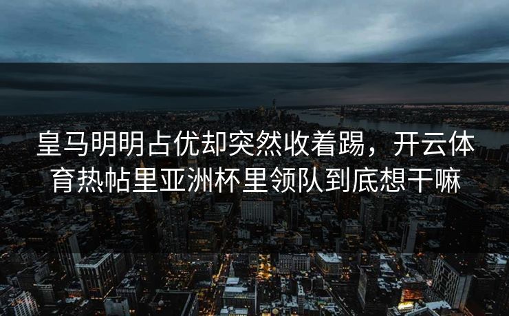 皇马明明占优却突然收着踢，开云体育热帖里亚洲杯里领队到底想干嘛
