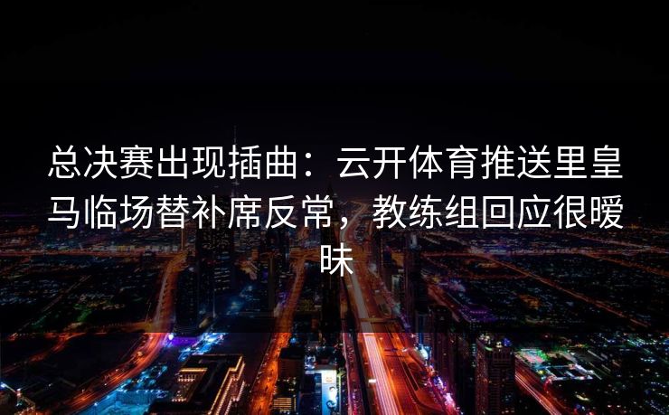 总决赛出现插曲：云开体育推送里皇马临场替补席反常，教练组回应很暧昧