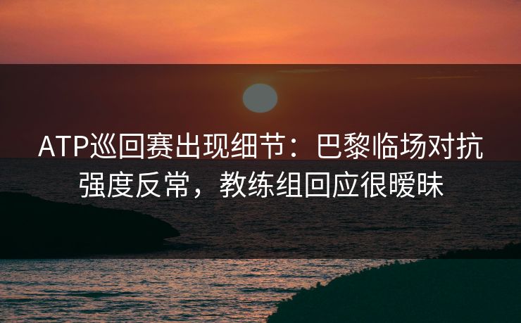 ATP巡回赛出现细节：巴黎临场对抗强度反常，教练组回应很暧昧