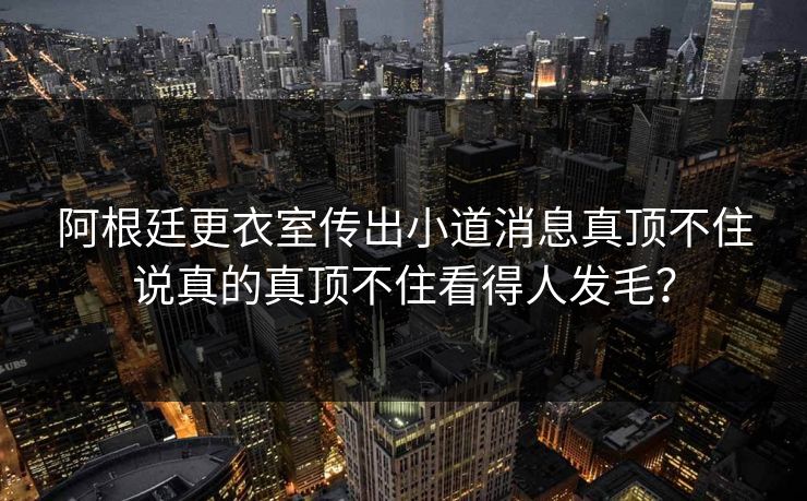 阿根廷更衣室传出小道消息真顶不住说真的真顶不住看得人发毛？
