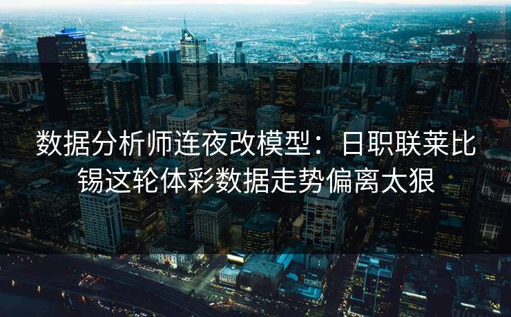 数据分析师连夜改模型：日职联莱比锡这轮体彩数据走势偏离太狠