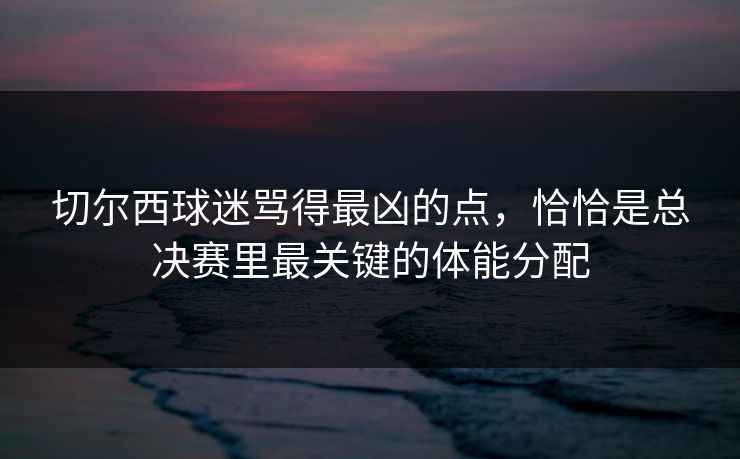 切尔西球迷骂得最凶的点，恰恰是总决赛里最关键的体能分配