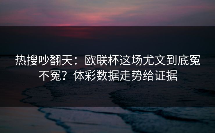 热搜吵翻天：欧联杯这场尤文到底冤不冤？体彩数据走势给证据