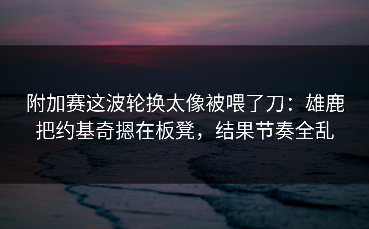 附加赛这波轮换太像被喂了刀：雄鹿把约基奇摁在板凳，结果节奏全乱