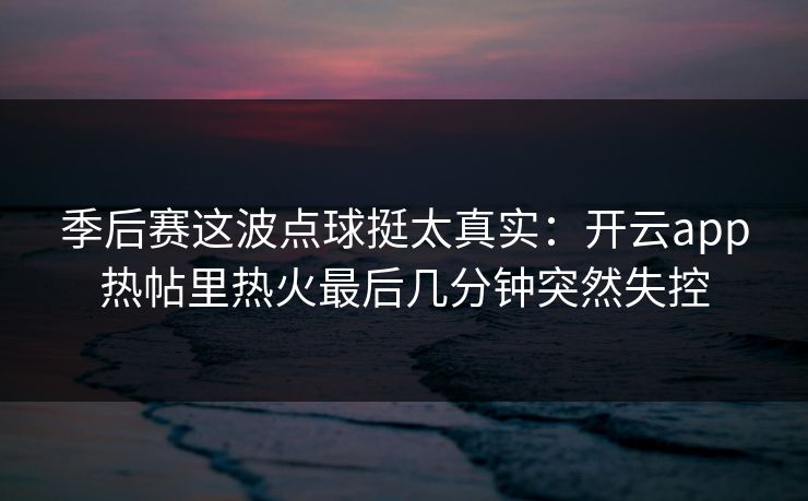 季后赛这波点球挺太真实：开云app热帖里热火最后几分钟突然失控