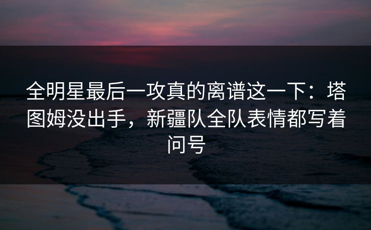 全明星最后一攻真的离谱这一下：塔图姆没出手，新疆队全队表情都写着问号