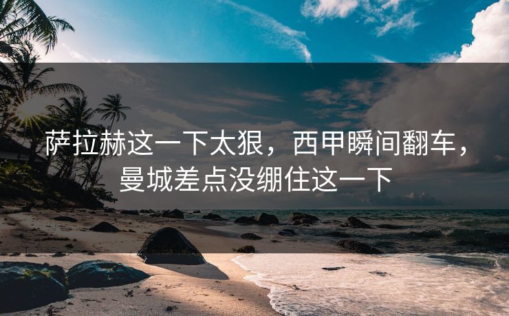 萨拉赫这一下太狠，西甲瞬间翻车，曼城差点没绷住这一下