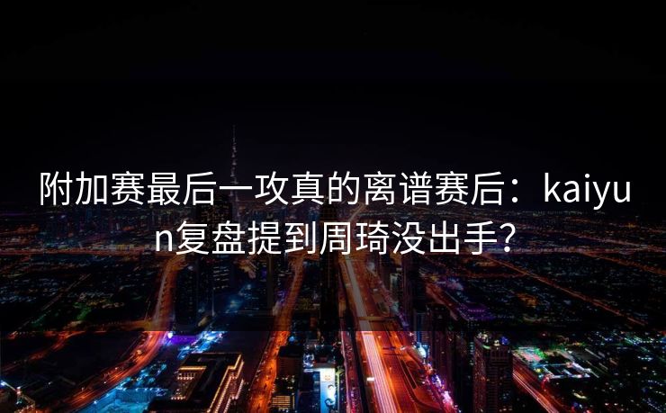 附加赛最后一攻真的离谱赛后：kaiyun复盘提到周琦没出手？