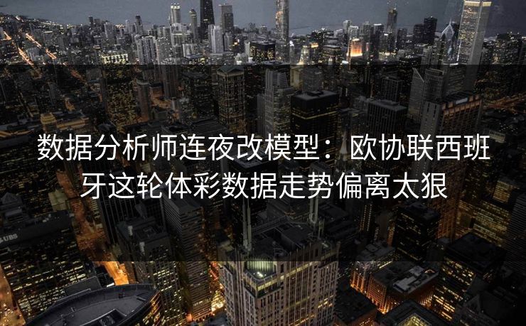 数据分析师连夜改模型：欧协联西班牙这轮体彩数据走势偏离太狠