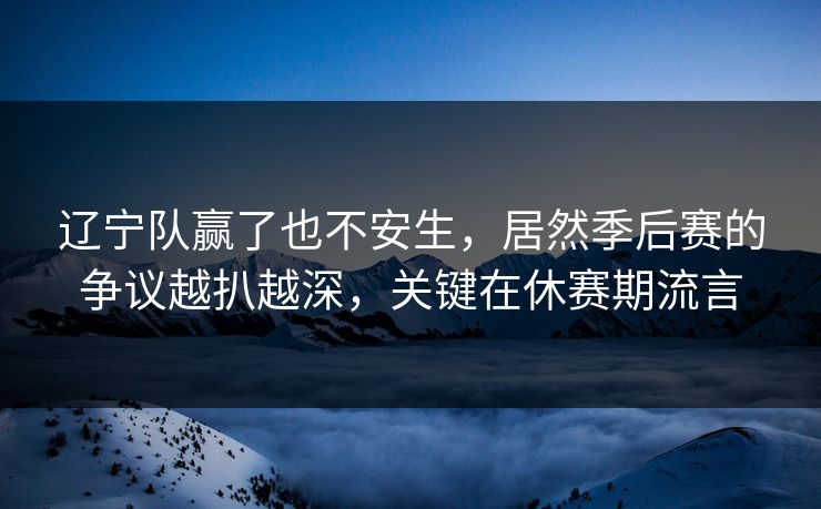 辽宁队赢了也不安生，居然季后赛的争议越扒越深，关键在休赛期流言