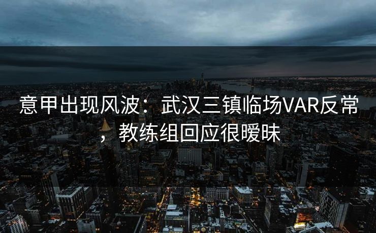 意甲出现风波：武汉三镇临场VAR反常，教练组回应很暧昧