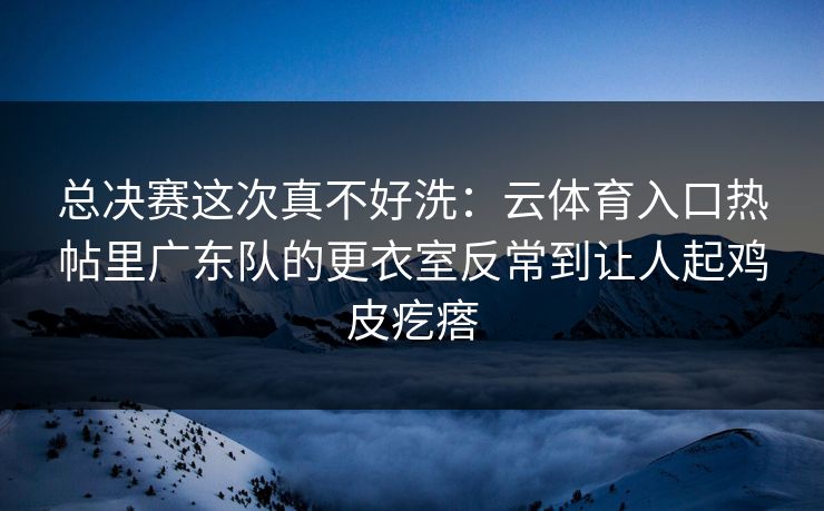 总决赛这次真不好洗：云体育入口热帖里广东队的更衣室反常到让人起鸡皮疙瘩