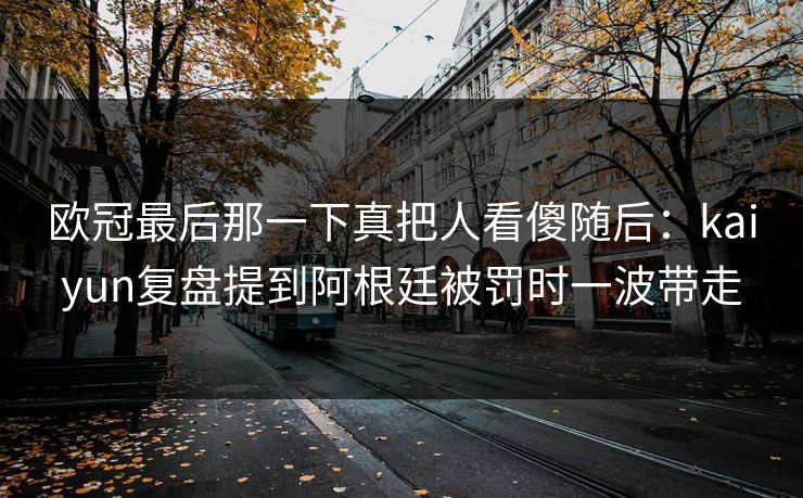 欧冠最后那一下真把人看傻随后：kaiyun复盘提到阿根廷被罚时一波带走